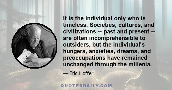 It is the individual only who is timeless. Societies, cultures, and civilizations -- past and present -- are often incomprehensible to outsiders, but the individual's hungers, anxieties, dreams, and preoccupations have