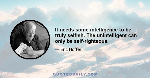 It needs some intelligence to be truly selfish. The unintelligent can only be self-righteous.