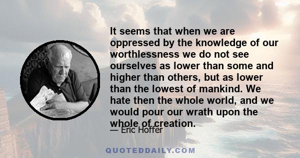 It seems that when we are oppressed by the knowledge of our worthlessness we do not see ourselves as lower than some and higher than others, but as lower than the lowest of mankind. We hate then the whole world, and we