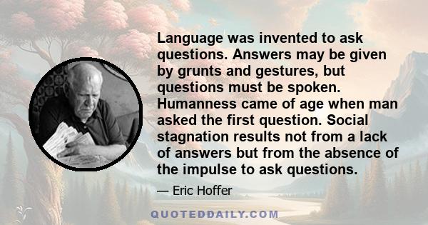 Language was invented to ask questions. Answers may be given by grunts and gestures, but questions must be spoken. Humanness came of age when man asked the first question. Social stagnation results not from a lack of