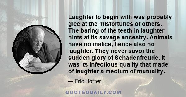 Laughter to begin with was probably glee at the misfortunes of others. The baring of the teeth in laughter hints at its savage ancestry. Animals have no malice, hence also no laughter. They never savor the sudden glory