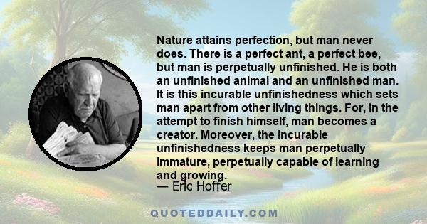 Nature attains perfection, but man never does. There is a perfect ant, a perfect bee, but man is perpetually unfinished. He is both an unfinished animal and an unfinished man. It is this incurable unfinishedness which