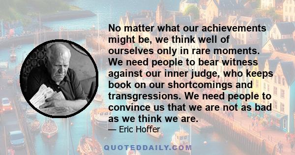 No matter what our achievements might be, we think well of ourselves only in rare moments. We need people to bear witness against our inner judge, who keeps book on our shortcomings and transgressions. We need people to 