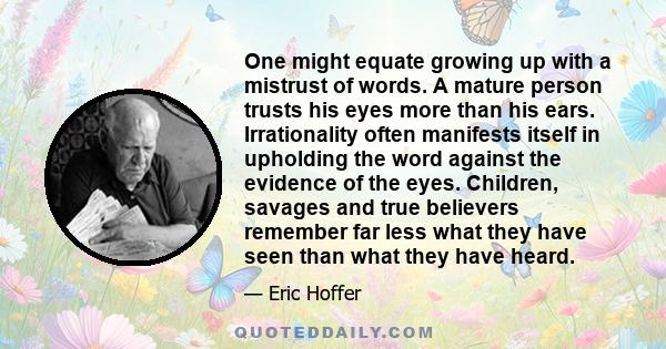 One might equate growing up with a mistrust of words. A mature person trusts his eyes more than his ears. Irrationality often manifests itself in upholding the word against the evidence of the eyes. Children, savages