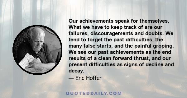 Our achievements speak for themselves. What we have to keep track of are our failures, discouragements and doubts. We tend to forget the past difficulties, the many false starts, and the painful groping. We see our past 