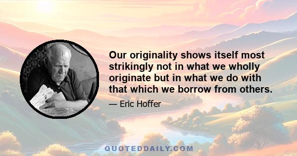 Our originality shows itself most strikingly not in what we wholly originate but in what we do with that which we borrow from others.