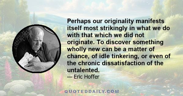 Perhaps our originality manifests itself most strikingly in what we do with that which we did not originate. To discover something wholly new can be a matter of chance, of idle tinkering, or even of the chronic