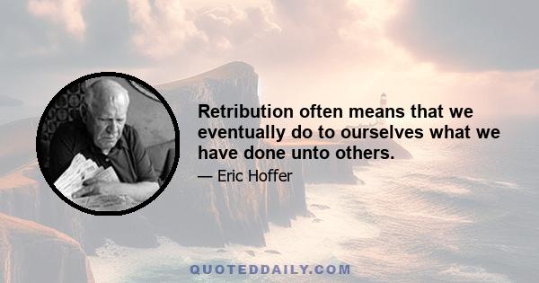 Retribution often means that we eventually do to ourselves what we have done unto others.