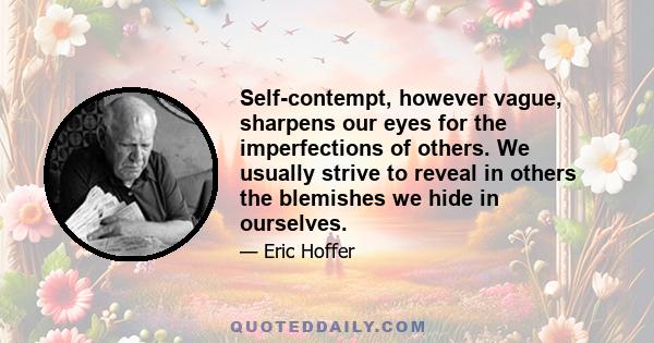 Self-contempt, however vague, sharpens our eyes for the imperfections of others. We usually strive to reveal in others the blemishes we hide in ourselves.