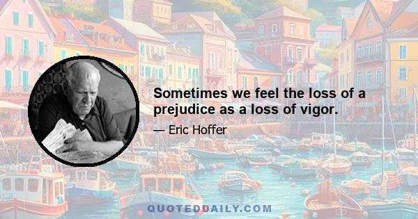 Sometimes we feel the loss of a prejudice as a loss of vigor.