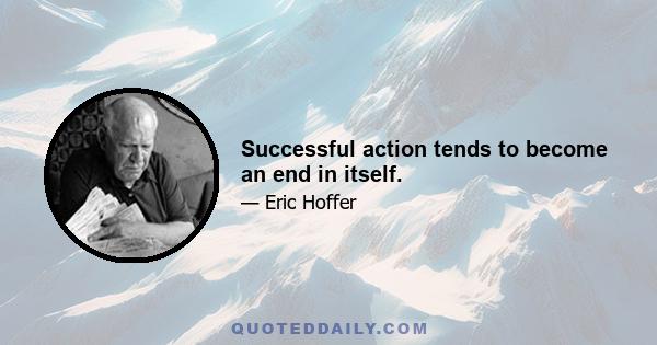 Successful action tends to become an end in itself.