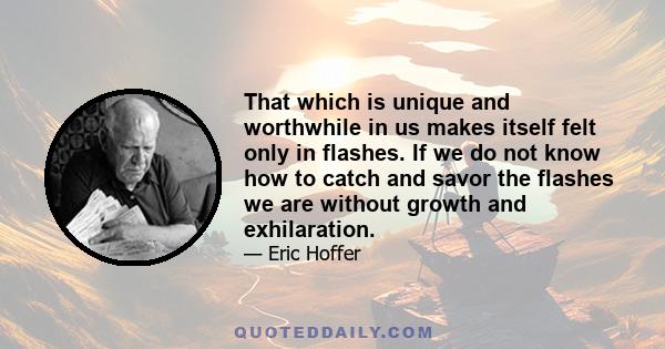 That which is unique and worthwhile in us makes itself felt only in flashes. If we do not know how to catch and savor the flashes we are without growth and exhilaration.