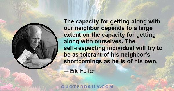 The capacity for getting along with our neighbor depends to a large extent on the capacity for getting along with ourselves. The self-respecting individual will try to be as tolerant of his neighbor's shortcomings as he 