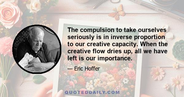 The compulsion to take ourselves seriously is in inverse proportion to our creative capacity. When the creative flow dries up, all we have left is our importance.