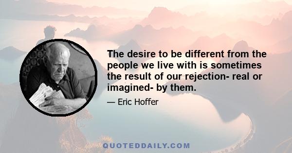 The desire to be different from the people we live with is sometimes the result of our rejection- real or imagined- by them.