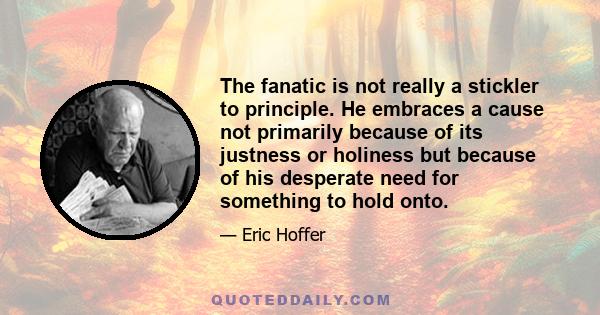 The fanatic is not really a stickler to principle. He embraces a cause not primarily because of its justness or holiness but because of his desperate need for something to hold onto.