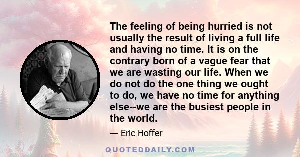 The feeling of being hurried is not usually the result of living a full life and having no time. It is on the contrary born of a vague fear that we are wasting our life. When we do not do the one thing we ought to do,