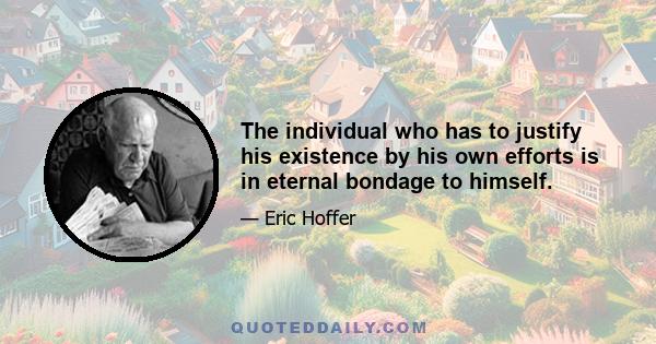 The individual who has to justify his existence by his own efforts is in eternal bondage to himself.