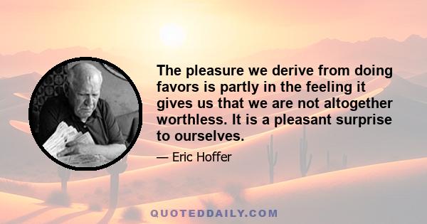 The pleasure we derive from doing favors is partly in the feeling it gives us that we are not altogether worthless. It is a pleasant surprise to ourselves.