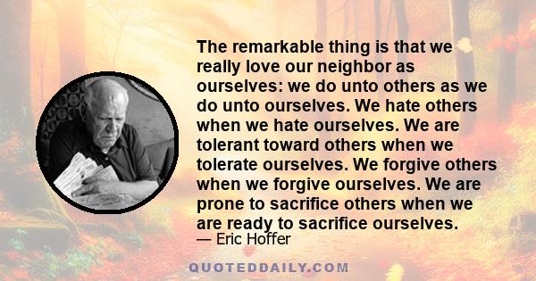 The remarkable thing is that we really love our neighbor as ourselves: we do unto others as we do unto ourselves. We hate others when we hate ourselves. We are tolerant toward others when we tolerate ourselves. We