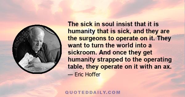 The sick in soul insist that it is humanity that is sick, and they are the surgeons to operate on it. They want to turn the world into a sickroom. And once they get humanity strapped to the operating table, they operate 