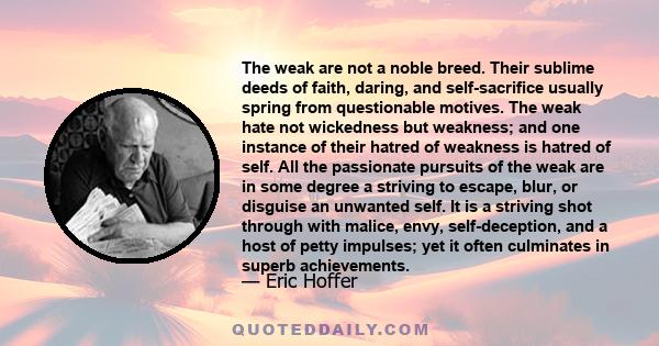 The weak are not a noble breed. Their sublime deeds of faith, daring, and self-sacrifice usually spring from questionable motives. The weak hate not wickedness but weakness; and one instance of their hatred of weakness