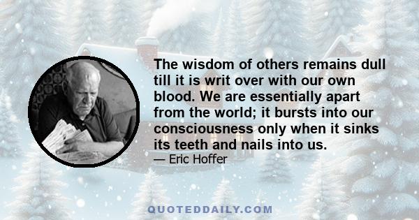 The wisdom of others remains dull till it is writ over with our own blood. We are essentially apart from the world; it bursts into our consciousness only when it sinks its teeth and nails into us.