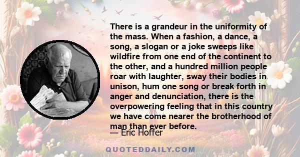 There is a grandeur in the uniformity of the mass. When a fashion, a dance, a song, a slogan or a joke sweeps like wildfire from one end of the continent to the other, and a hundred million people roar with laughter,