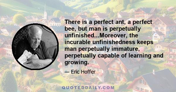 There is a perfect ant, a perfect bee, but man is perpetually unfinished...Moreover, the incurable unfinishedness keeps man perpetually immature, perpetually capable of learning and growing.