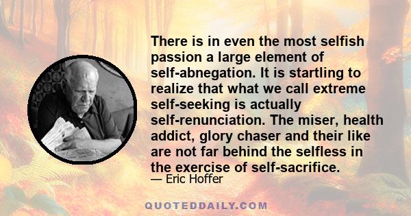 There is in even the most selfish passion a large element of self-abnegation. It is startling to realize that what we call extreme self-seeking is actually self-renunciation. The miser, health addict, glory chaser and