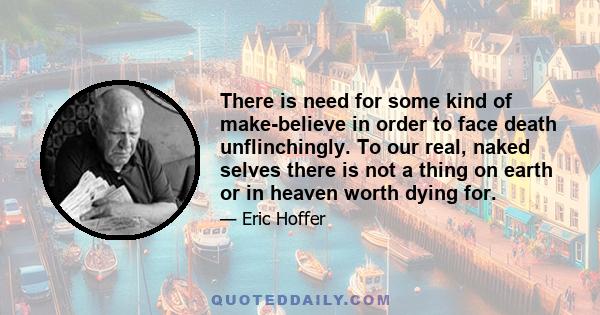 There is need for some kind of make-believe in order to face death unflinchingly. To our real, naked selves there is not a thing on earth or in heaven worth dying for.