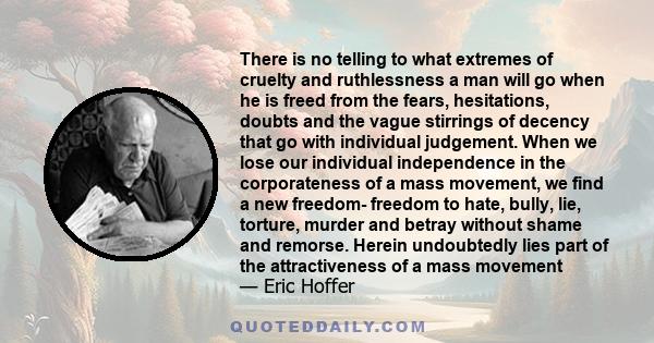 There is no telling to what extremes of cruelty and ruthlessness a man will go when he is freed from the fears, hesitations, doubts and the vague stirrings of decency that go with individual judgment.