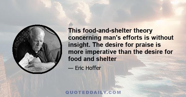 This food-and-shelter theory concerning man's efforts is without insight. The desire for praise is more imperative than the desire for food and shelter