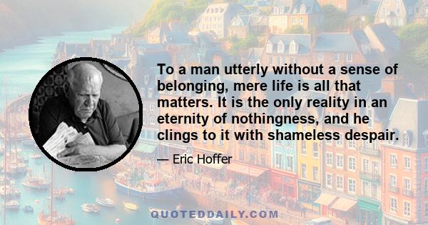 To a man utterly without a sense of belonging, mere life is all that matters. It is the only reality in an eternity of nothingness, and he clings to it with shameless despair.