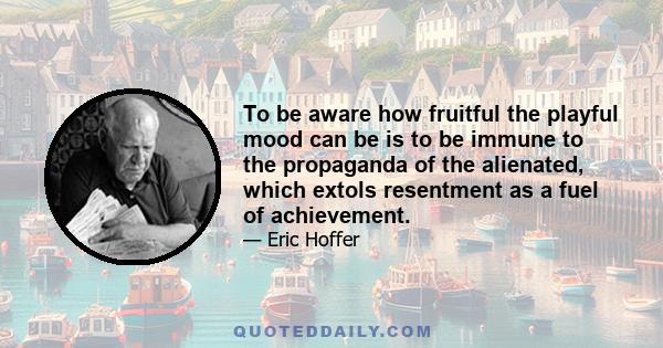 To be aware how fruitful the playful mood can be is to be immune to the propaganda of the alienated, which extols resentment as a fuel of achievement.