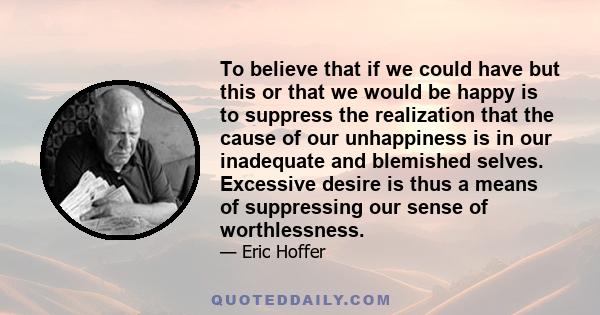 To believe that if we could have but this or that we would be happy is to suppress the realization that the cause of our unhappiness is in our inadequate and blemished selves. Excessive desire is thus a means of