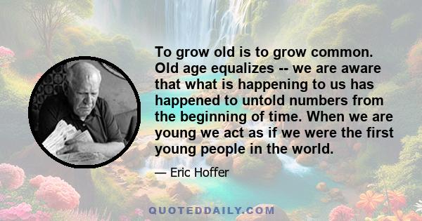 To grow old is to grow common. Old age equalizes -- we are aware that what is happening to us has happened to untold numbers from the beginning of time. When we are young we act as if we were the first young people in