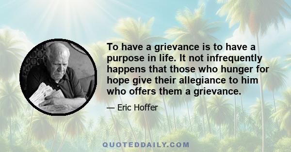 To have a grievance is to have a purpose in life. It not infrequently happens that those who hunger for hope give their allegiance to him who offers them a grievance.