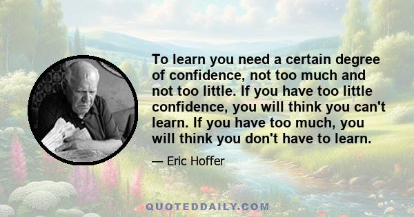 To learn you need a certain degree of confidence, not too much and not too little. If you have too little confidence, you will think you can't learn. If you have too much, you will think you don't have to learn.