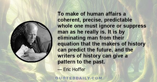 To make of human affairs a coherent, precise, predictable whole one must ignore or suppress man as he really is. It is by eliminating man from their equation that the makers of history can predict the future, and the