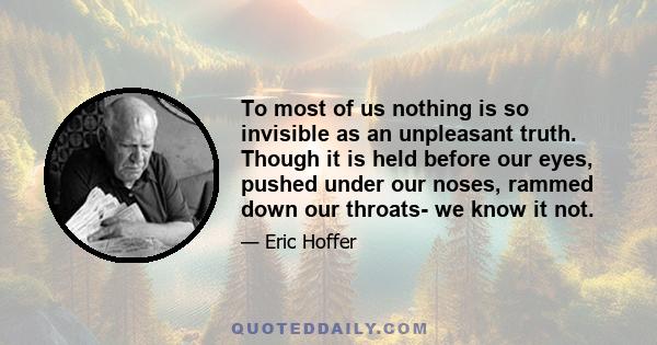 To most of us nothing is so invisible as an unpleasant truth. Though it is held before our eyes, pushed under our noses, rammed down our throats- we know it not.