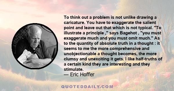 To think out a problem is not unlike drawing a caricature. You have to exaggerate the salient point and leave out that which is not typical. To illustrate a principle , says Bagehot , you must exaggerate much and you