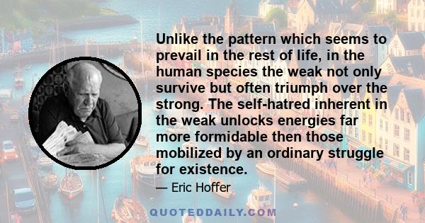 Unlike the pattern which seems to prevail in the rest of life, in the human species the weak not only survive but often triumph over the strong. The self-hatred inherent in the weak unlocks energies far more formidable