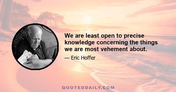 We are least open to precise knowledge concerning the things we are most vehement about.