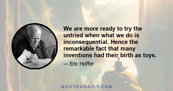 We are more ready to try the untried when what we do is inconsequential. Hence the remarkable fact that many inventions had their birth as toys.