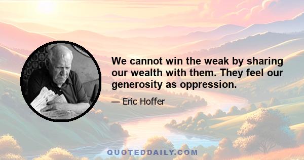 We cannot win the weak by sharing our wealth with them. They feel our generosity as oppression.