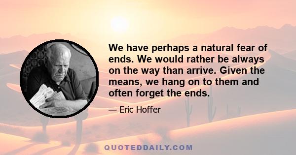 We have perhaps a natural fear of ends. We would rather be always on the way than arrive. Given the means, we hang on to them and often forget the ends.