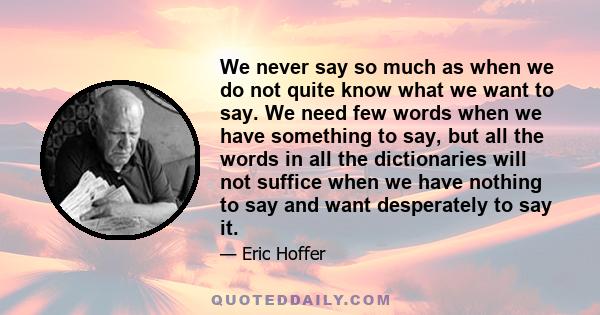 We never say so much as when we do not quite know what we want to say. We need few words when we have something to say, but all the words in all the dictionaries will not suffice when we have nothing to say and want