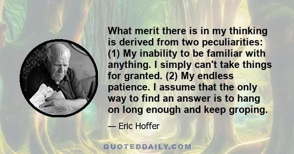 What merit there is in my thinking is derived from two peculiarities: (1) My inability to be familiar with anything. I simply can't take things for granted. (2) My endless patience. I assume that the only way to find an 