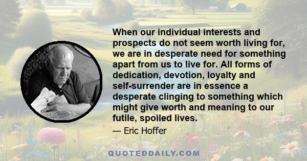 When our individual interests and prospects do not seem worth living for, we are in desperate need for something apart from us to live for. All forms of dedication, devotion, loyalty and self-surrender are in essence a